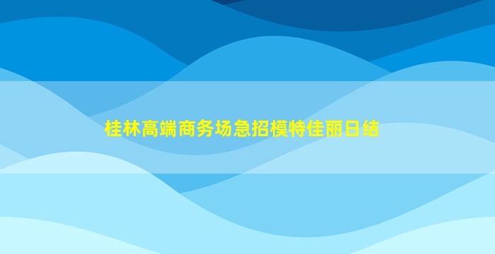 桂林高端商务场急招模特佳丽日结
